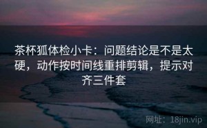 茶杯狐体检小卡：问题结论是不是太硬，动作按时间线重排剪辑，提示对齐三件套
