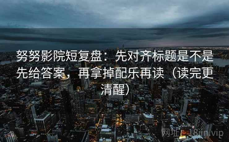 努努影院短复盘：先对齐标题是不是先给答案，再拿掉配乐再读（读完更清醒）