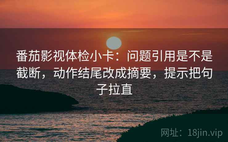 番茄影视体检小卡：问题引用是不是截断，动作结尾改成摘要，提示把句子拉直