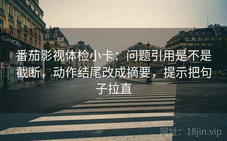 番茄影视体检小卡：问题引用是不是截断，动作结尾改成摘要，提示把句子拉直