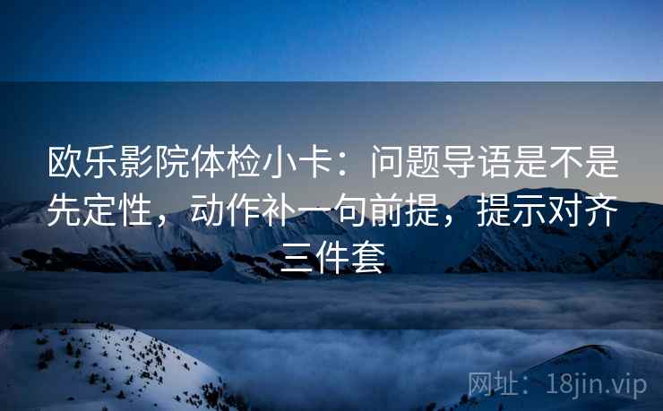 欧乐影院体检小卡：问题导语是不是先定性，动作补一句前提，提示对齐三件套