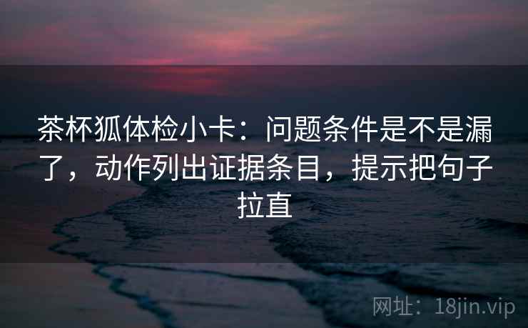 茶杯狐体检小卡：问题条件是不是漏了，动作列出证据条目，提示把句子拉直