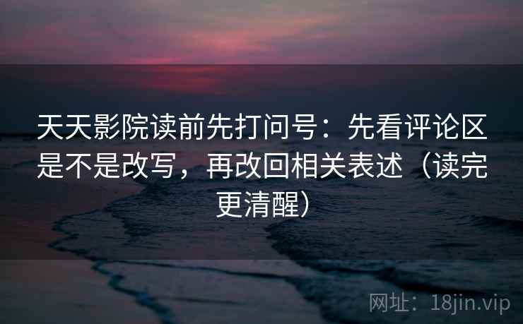 天天影院读前先打问号：先看评论区是不是改写，再改回相关表述（读完更清醒）