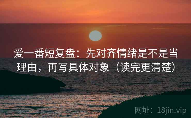 爱一番短复盘：先对齐情绪是不是当理由，再写具体对象（读完更清楚）
