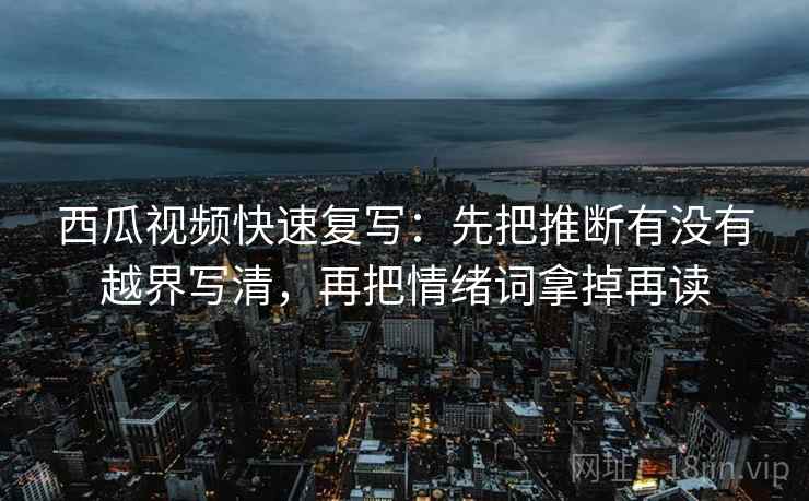 西瓜视频快速复写：先把推断有没有越界写清，再把情绪词拿掉再读