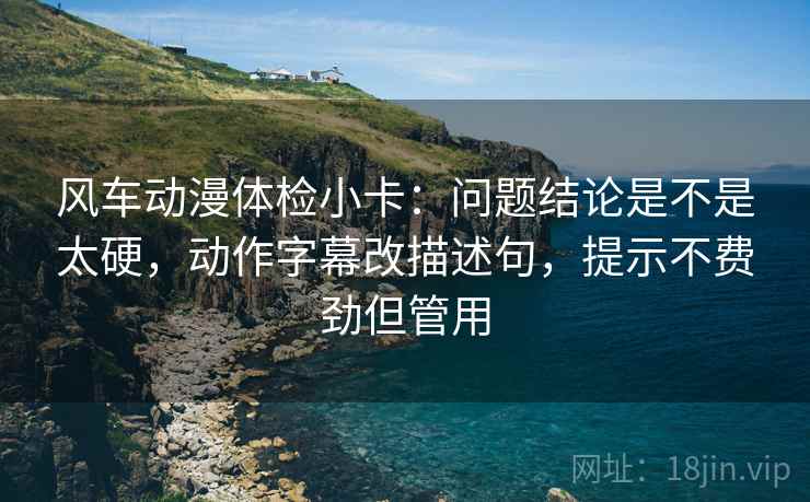 风车动漫体检小卡：问题结论是不是太硬，动作字幕改描述句，提示不费劲但管用