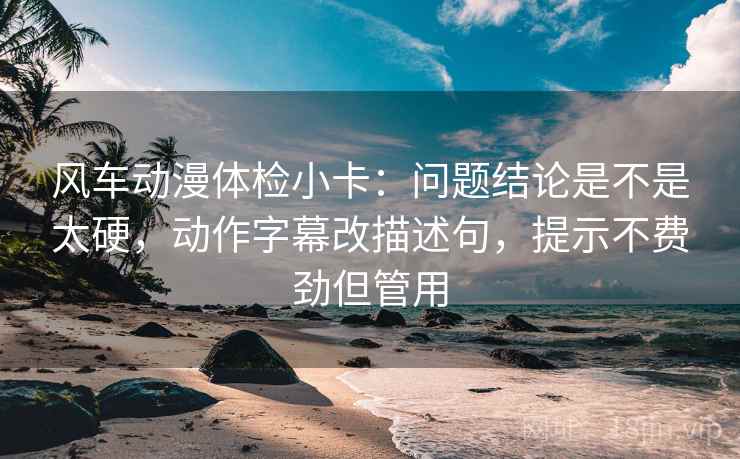 风车动漫体检小卡：问题结论是不是太硬，动作字幕改描述句，提示不费劲但管用