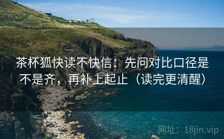 茶杯狐快读不快信：先问对比口径是不是齐，再补上起止（读完更清醒）