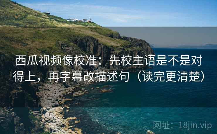 西瓜视频像校准：先校主语是不是对得上，再字幕改描述句（读完更清楚）