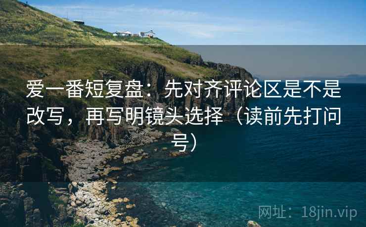 爱一番短复盘：先对齐评论区是不是改写，再写明镜头选择（读前先打问号）