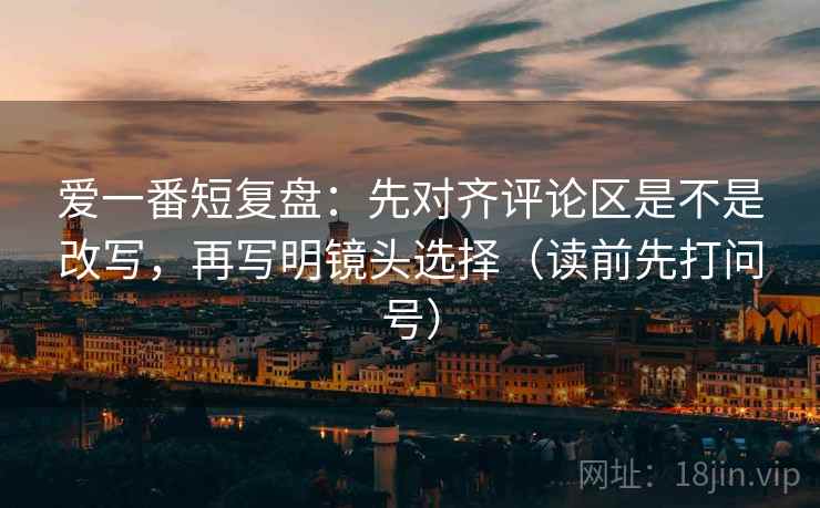 爱一番短复盘：先对齐评论区是不是改写，再写明镜头选择（读前先打问号）