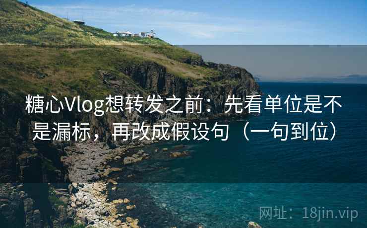 糖心Vlog想转发之前：先看单位是不是漏标，再改成假设句（一句到位）