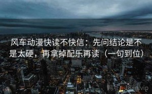 风车动漫快读不快信：先问结论是不是太硬，再拿掉配乐再读（一句到位）