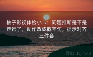 柚子影视体检小卡：问题推断是不是走远了，动作改成概率句，提示对齐三件套