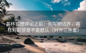 茶杯狐想评论之前：先写明边界，再核对前提是不是默认（对齐三件套）