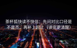 茶杯狐快读不快信：先问对比口径是不是齐，再补上起止（读完更清醒）