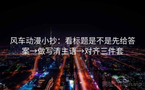 风车动漫小抄：看标题是不是先给答案→做写清主语→对齐三件套