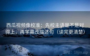 西瓜视频像校准：先校主语是不是对得上，再字幕改描述句（读完更清楚）