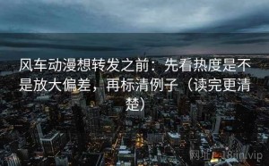 风车动漫想转发之前：先看热度是不是放大偏差，再标清例子（读完更清楚）