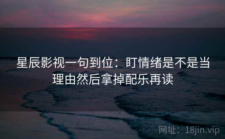 星辰影视一句到位:盯情绪是不是当理由然后拿掉配乐再读 星辰影视一句到位:盯情绪是不是当理由然后拿掉配乐再读