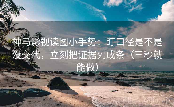 神马影视读图小手势：盯口径是不是没交代，立刻把证据列成条（三秒就能做）
