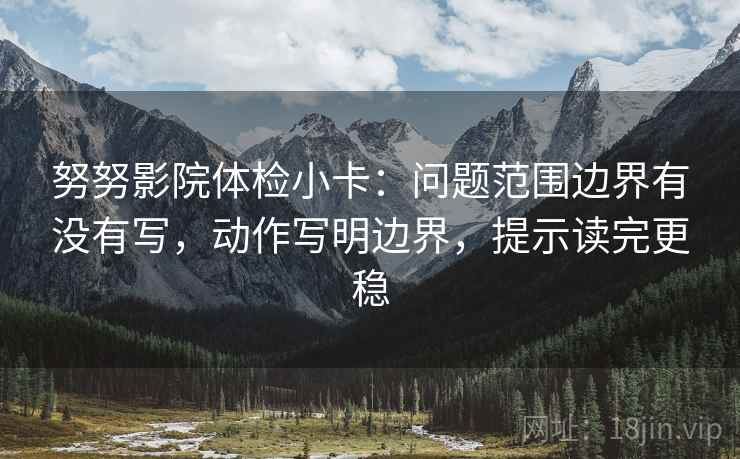 努努影院体检小卡：问题范围边界有没有写，动作写明边界，提示读完更稳