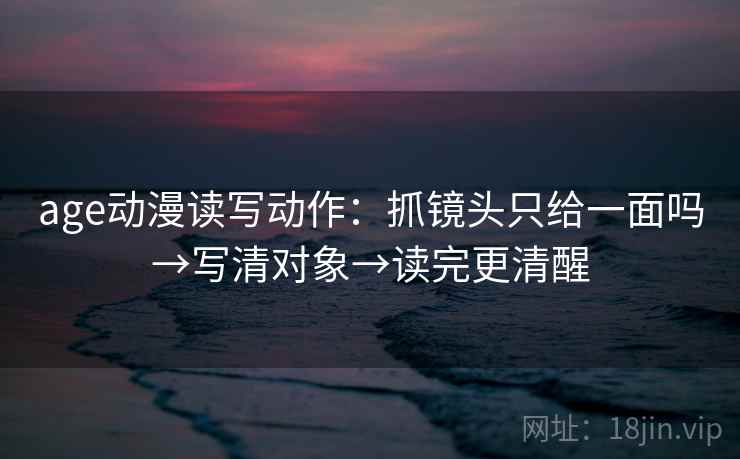 age动漫读写动作：抓镜头只给一面吗→写清对象→读完更清醒
