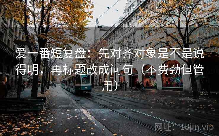 爱一番短复盘：先对齐对象是不是说得明，再标题改成问句（不费劲但管用）