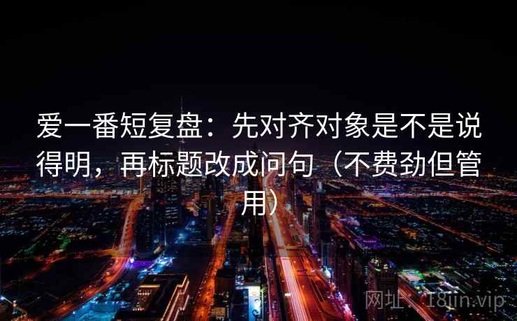 爱一番短复盘：先对齐对象是不是说得明，再标题改成问句（不费劲但管用）