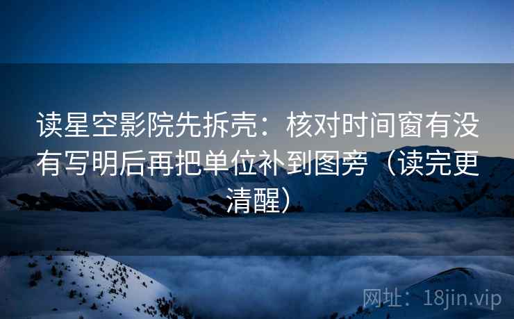 读星空影院先拆壳：核对时间窗有没有写明后再把单位补到图旁（读完更清醒）