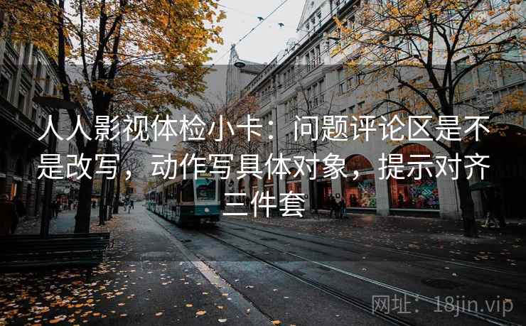 人人影视体检小卡：问题评论区是不是改写，动作写具体对象，提示对齐三件套