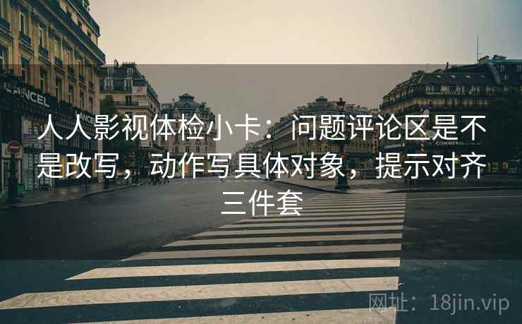 人人影视体检小卡：问题评论区是不是改写，动作写具体对象，提示对齐三件套
