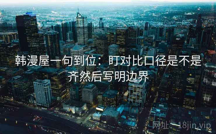 韩漫屋一句到位：盯对比口径是不是齐然后写明边界