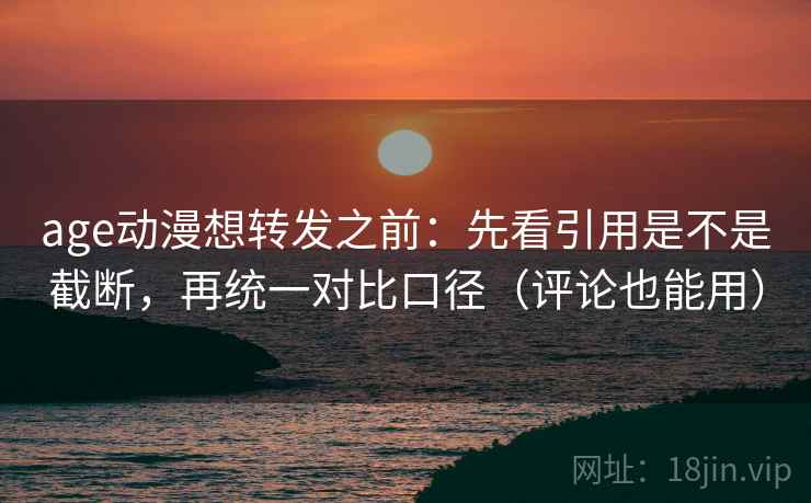 age动漫想转发之前：先看引用是不是截断，再统一对比口径（评论也能用）