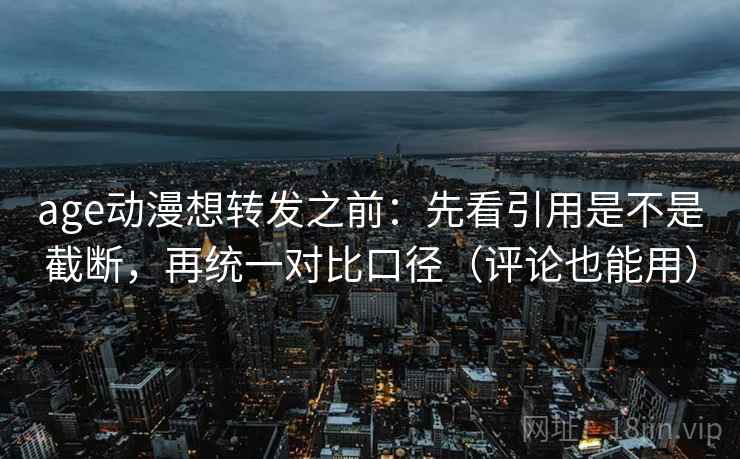 age动漫想转发之前：先看引用是不是截断，再统一对比口径（评论也能用）