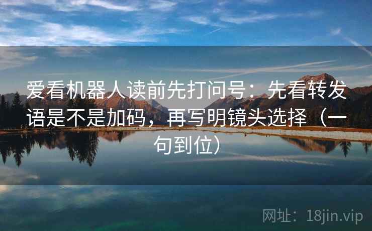 爱看机器人读前先打问号：先看转发语是不是加码，再写明镜头选择（一句到位）