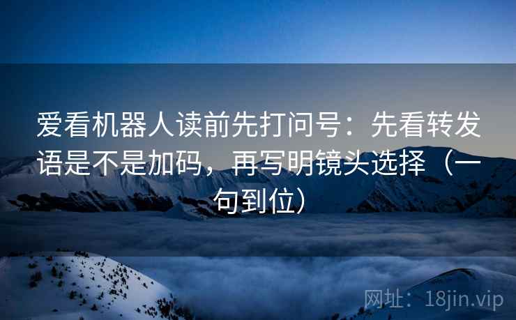 爱看机器人读前先打问号：先看转发语是不是加码，再写明镜头选择（一句到位）