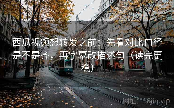西瓜视频想转发之前：先看对比口径是不是齐，再字幕改描述句（读完更稳）