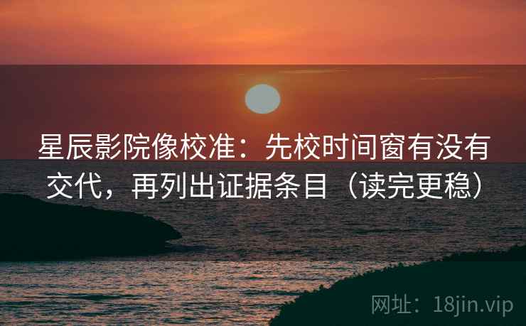 星辰影院像校准：先校时间窗有没有交代，再列出证据条目（读完更稳）