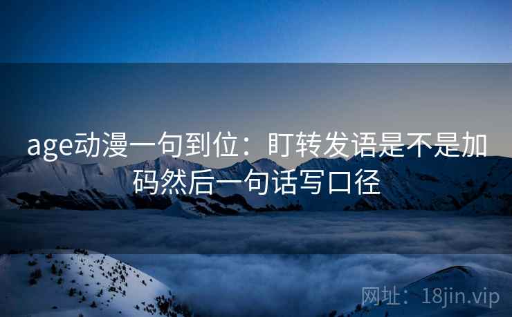 age动漫一句到位：盯转发语是不是加码然后一句话写口径
