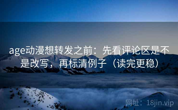 age动漫想转发之前：先看评论区是不是改写，再标清例子（读完更稳）