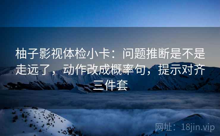 柚子影视体检小卡：问题推断是不是走远了，动作改成概率句，提示对齐三件套